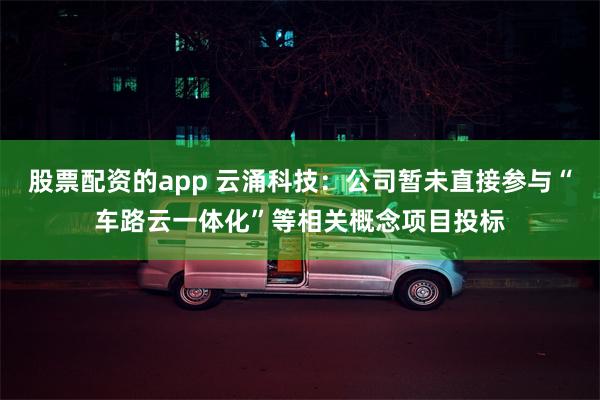 股票配资的app 云涌科技：公司暂未直接参与“车路云一体化”等相关概念项目投标
