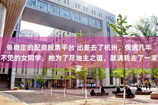最稳定的配资股票平台 出差去了杭州，偶遇几年不见的女同学，她为了尽地主之谊，就请我去了一家
