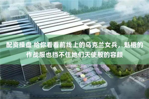 配资操盘 给你看看前线上的乌克兰女兵，魁梧的作战服也挡不住她们天使般的容颜