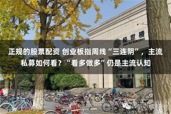 正规的股票配资 创业板指周线“三连阴”，主流私募如何看？“看多做多”仍是主流认知