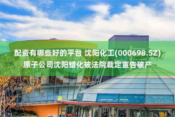 配资有哪些好的平台 沈阳化工(000698.SZ)原子公司沈阳蜡化被法院裁定宣告破产