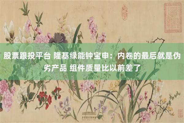 股票跟投平台 隆基绿能钟宝申：内卷的最后就是伪劣产品 组件质量比以前差了