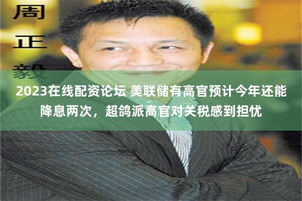 2023在线配资论坛 美联储有高官预计今年还能降息两次，超鸽派高官对关税感到担忧