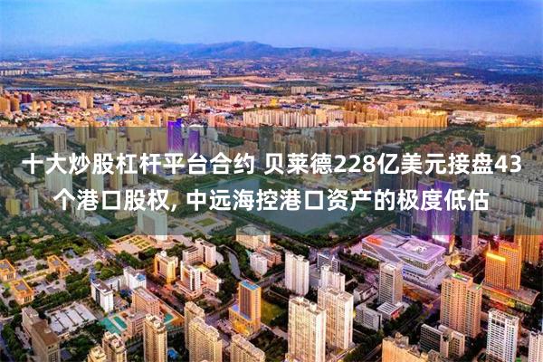 十大炒股杠杆平台合约 贝莱德228亿美元接盘43个港口股权, 中远海控港口资产的极度低估