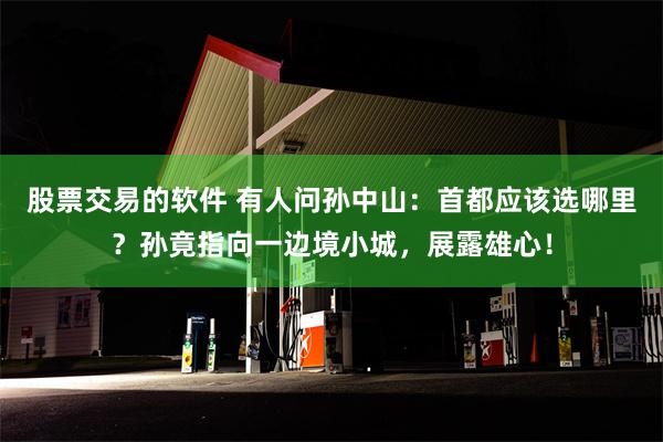股票交易的软件 有人问孙中山：首都应该选哪里？孙竟指向一边境小城，展露雄心！