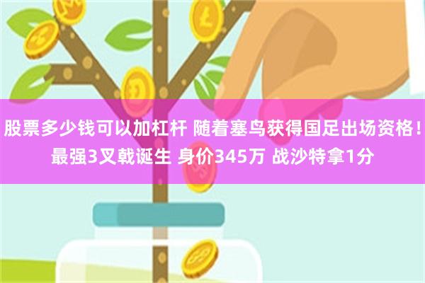 股票多少钱可以加杠杆 随着塞鸟获得国足出场资格！最强3叉戟诞生 身价345万 战沙特拿1分