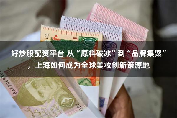 好炒股配资平台 从“原料破冰”到“品牌集聚”，上海如何成为全球美妆创新策源地