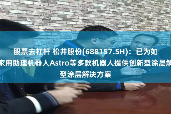 股票去杠杆 松井股份(688157.SH)：已为如亚马逊家用助理机器人Astro等多款机器人提供创新型涂层解决方案