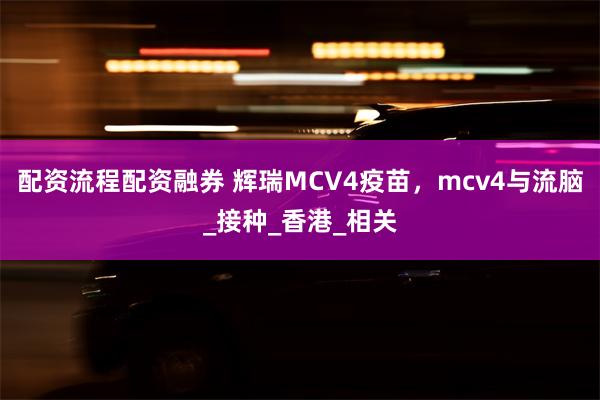 配资流程配资融券 辉瑞MCV4疫苗，mcv4与流脑_接种_香港_相关