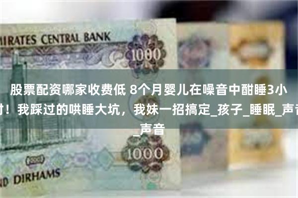 股票配资哪家收费低 8个月婴儿在噪音中酣睡3小时！我踩过的哄睡大坑，我妹一招搞定_孩子_睡眠_声音