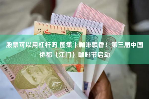 股票可以用杠杆吗 图集｜咖啡飘香！第三届中国侨都（江门）咖啡节启动