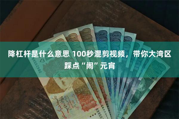 降杠杆是什么意思 100秒混剪视频，带你大湾区踩点“闹”元宵