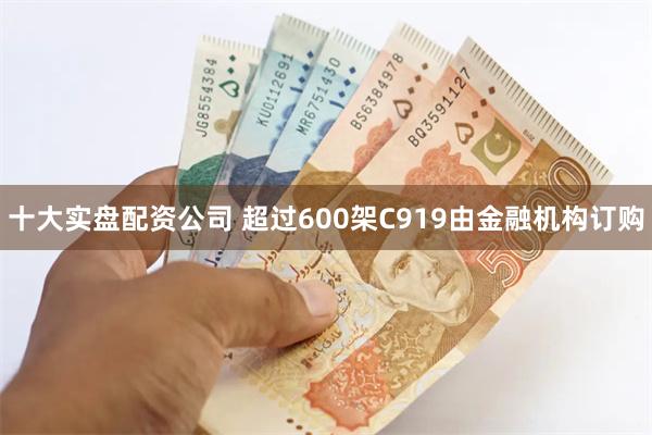 十大实盘配资公司 超过600架C919由金融机构订购