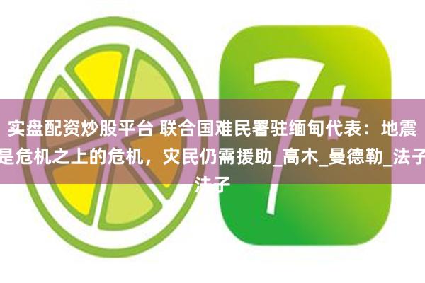 实盘配资炒股平台 联合国难民署驻缅甸代表：地震是危机之上的危机，灾民仍需援助_高木_曼德勒_法子