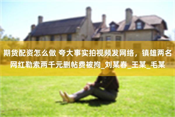 期货配资怎么做 夸大事实拍视频发网络，镇雄两名网红勒索两千元删帖费被拘_刘某春_王某_毛某