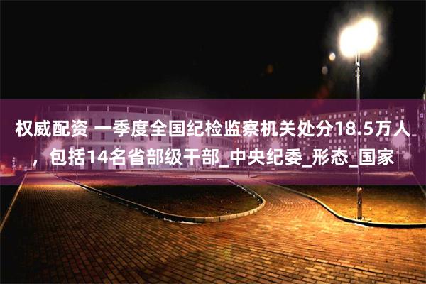 权威配资 一季度全国纪检监察机关处分18.5万人，包括14名省部级干部_中央纪委_形态_国家