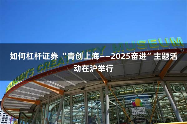 如何杠杆证券 “青创上海——2025奋进”主题活动在沪举行