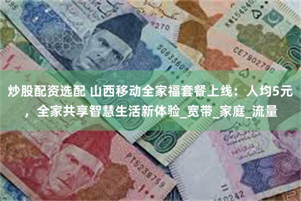 炒股配资选配 山西移动全家福套餐上线：人均5元，全家共享智慧生活新体验_宽带_家庭_流量