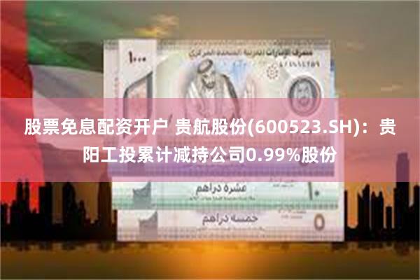 股票免息配资开户 贵航股份(600523.SH)：贵阳工投累计减持公司0.99%股份