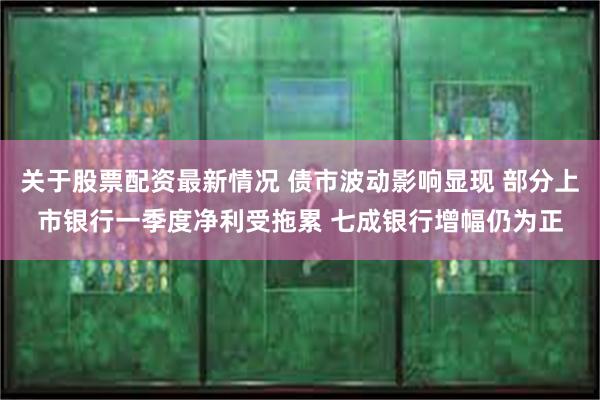 关于股票配资最新情况 债市波动影响显现 部分上市银行一季度净利受拖累 七成银行增幅仍为正