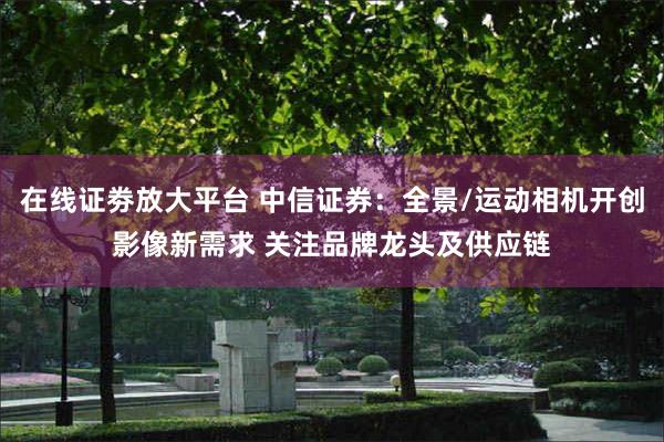 在线证劵放大平台 中信证券：全景/运动相机开创影像新需求 关注品牌龙头及供应链