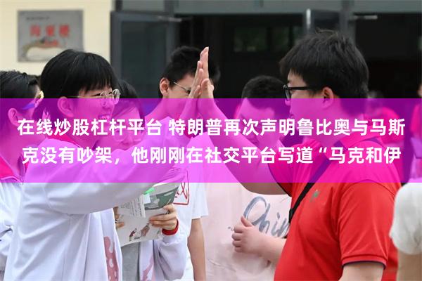 在线炒股杠杆平台 特朗普再次声明鲁比奥与马斯克没有吵架，他刚刚在社交平台写道“马克和伊