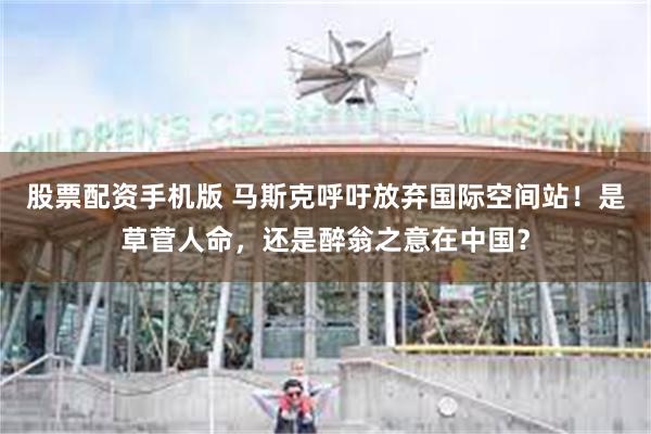 股票配资手机版 马斯克呼吁放弃国际空间站！是草菅人命，还是醉翁之意在中国？
