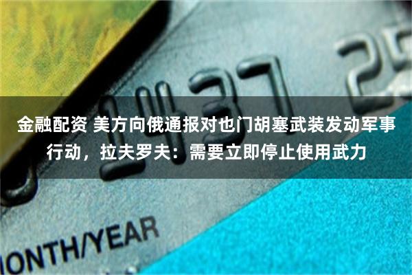 金融配资 美方向俄通报对也门胡塞武装发动军事行动，拉夫罗夫：需要立即停止使用武力