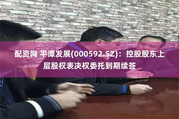 配资网 平潭发展(000592.SZ)：控股股东上层股权表决权委托到期续签