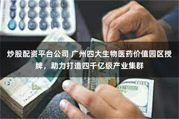 炒股配资平台公司 广州四大生物医药价值园区授牌，助力打造四千亿级产业集群
