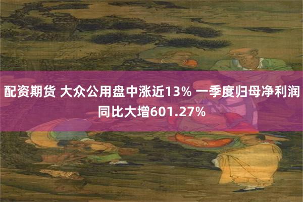 配资期货 大众公用盘中涨近13% 一季度归母净利润同比大增601.27%