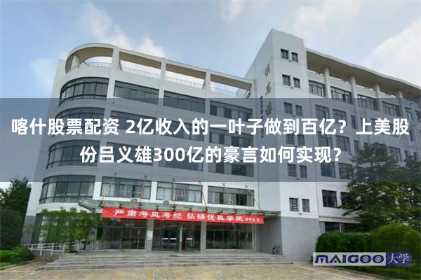 喀什股票配资 2亿收入的一叶子做到百亿？上美股份吕义雄300亿的豪言如何实现？