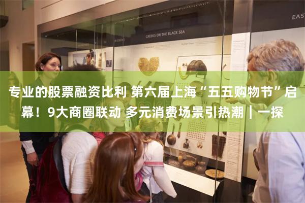 专业的股票融资比利 第六届上海“五五购物节”启幕！9大商圈联动 多元消费场景引热潮︱一探