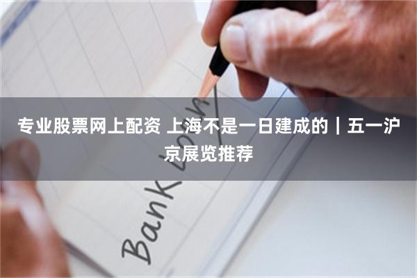 专业股票网上配资 上海不是一日建成的｜五一沪京展览推荐