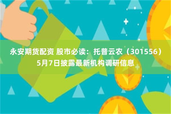 永安期货配资 股市必读：托普云农（301556）5月7日披露最新机构调研信息