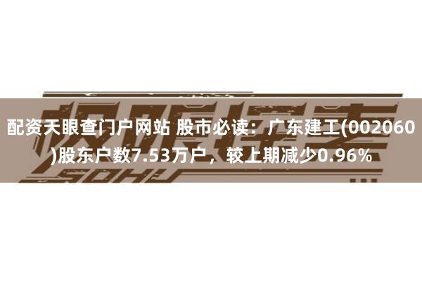 配资天眼查门户网站 股市必读：广东建工(002060)股东户数7.53万户，较上期减少0.96%