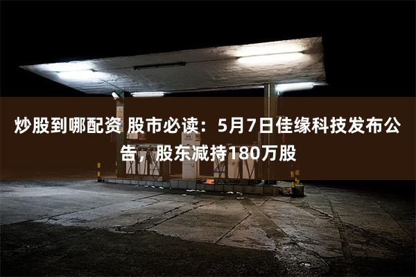 炒股到哪配资 股市必读：5月7日佳缘科技发布公告，股东减持180万股