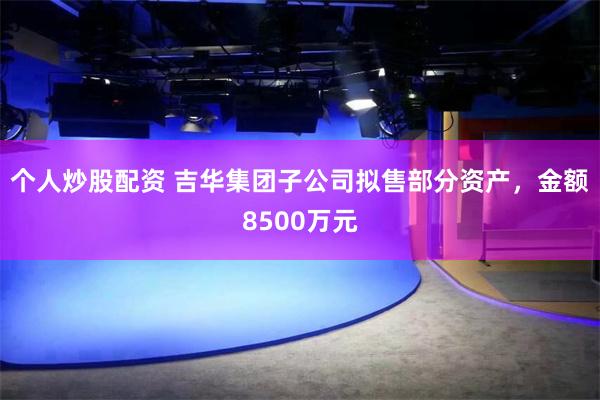 个人炒股配资 吉华集团子公司拟售部分资产，金额8500万元