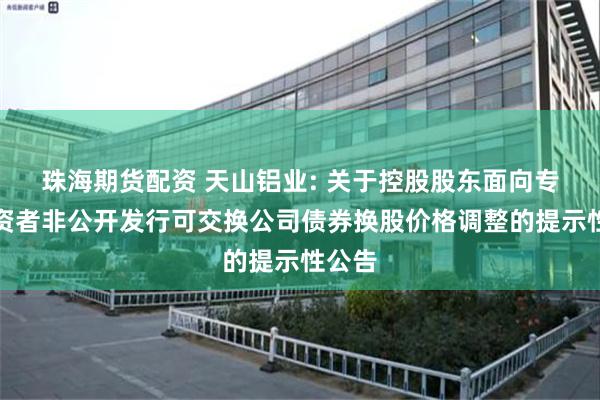 珠海期货配资 天山铝业: 关于控股股东面向专业投资者非公开发行可交换公司债券换股价格调整的提示性公告