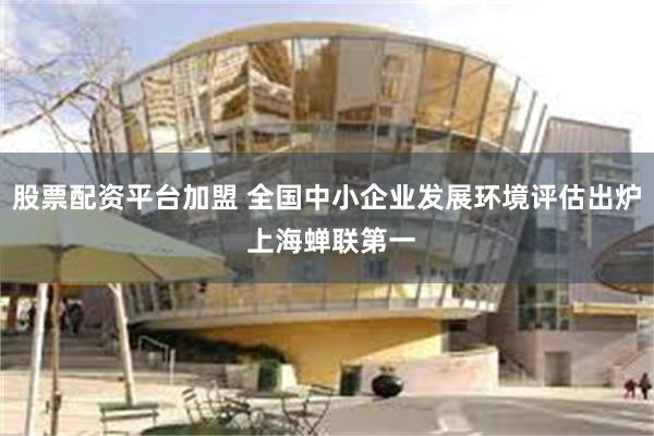 股票配资平台加盟 全国中小企业发展环境评估出炉 上海蝉联第一