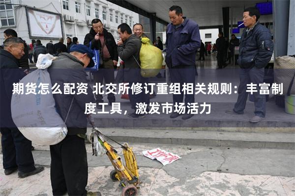 期货怎么配资 北交所修订重组相关规则：丰富制度工具，激发市场活力