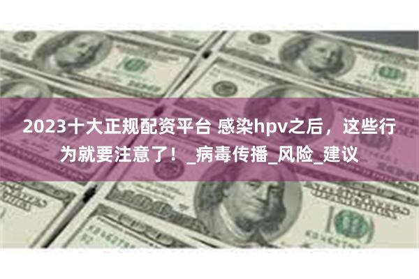 2023十大正规配资平台 感染hpv之后，这些行为就要注意了！_病毒传播_风险_建议