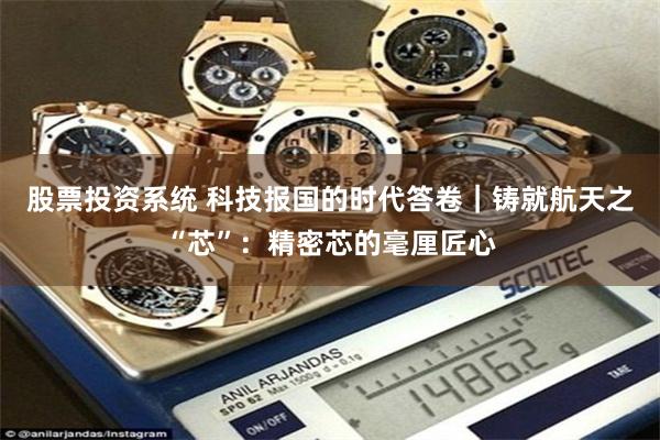 股票投资系统 科技报国的时代答卷｜铸就航天之“芯”：精密芯的毫厘匠心