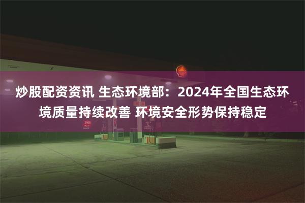 炒股配资资讯 生态环境部：2024年全国生态环境质量持续改善 环境安全形势保持稳定