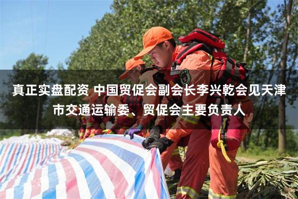 真正实盘配资 中国贸促会副会长李兴乾会见天津市交通运输委、贸促会主要负责人