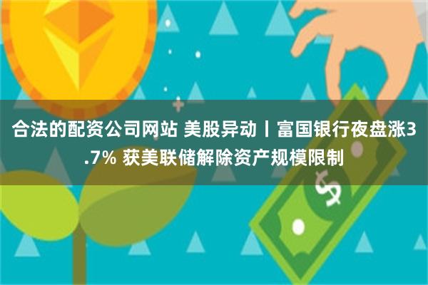 合法的配资公司网站 美股异动丨富国银行夜盘涨3.7% 获美联储解除资产规模限制