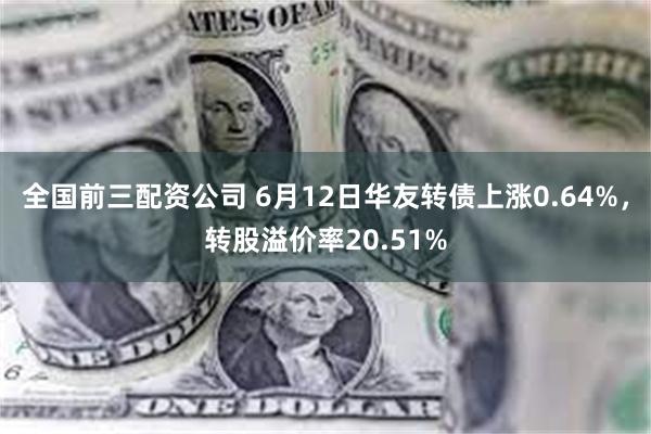 全国前三配资公司 6月12日华友转债上涨0.64%，转股溢价率20.51%